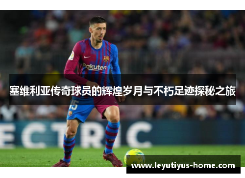 塞维利亚传奇球员的辉煌岁月与不朽足迹探秘之旅