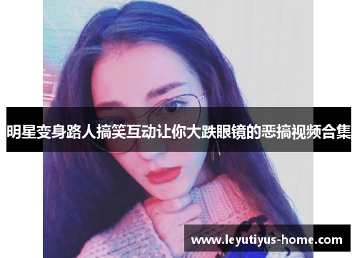 明星变身路人搞笑互动让你大跌眼镜的恶搞视频合集