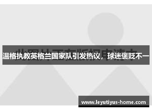 温格执教英格兰国家队引发热议，球迷褒贬不一